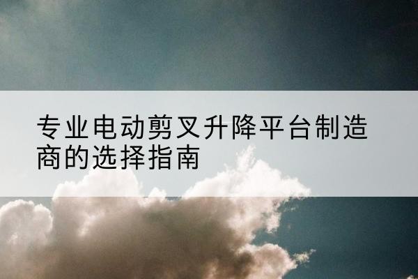 万荣电动剪叉升降平台厂家-专业电动剪叉升降平台制造商的选择指南