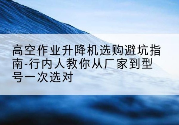 万荣升降平台厂家-高空作业升降机选购避坑指南-行内人教你从厂家到型号一次选对
