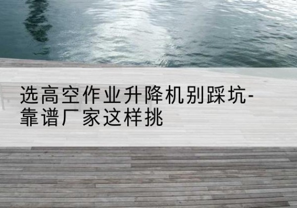 万荣剪叉式升降机厂家-选高空作业升降机别踩坑-靠谱厂家这样挑