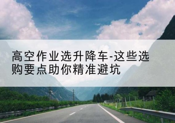 万荣升降车厂家-高空作业选升降车-这些选购要点助你*避坑
