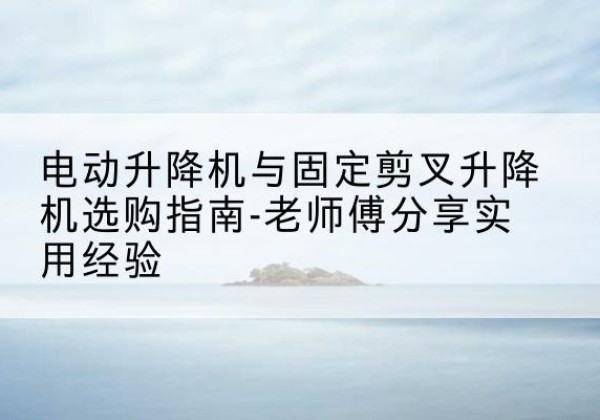 万荣电动升降机怎么选-电动升降机与固定剪叉升降机选购指南-老师傅分享实用经验
