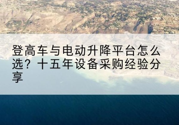 万荣登高车厂家厂家-登高车与电动升降平台怎么选？十五年设备采购经验分享