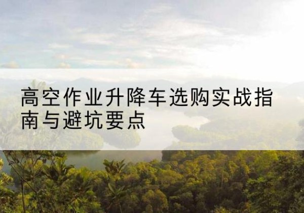 万荣升降车怎么选-高空作业升降车选购实战指南与避坑要点