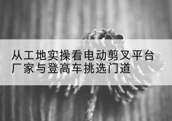 万荣电动剪叉升降平台厂家-从工地实操看电动剪叉平台厂家与登高车挑选门道