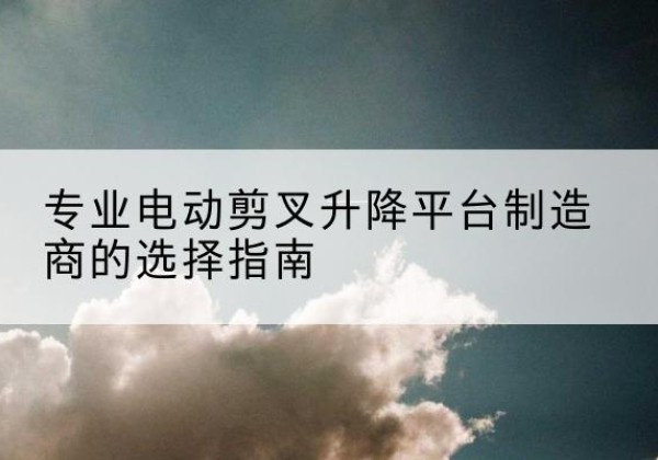 万荣电动剪叉升降平台厂家-专业电动剪叉升降平台制造商的选择指南